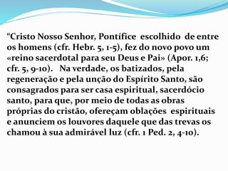 “Cristo Nosso Senhor, Pontífice escolhido de entre
os homens (cfr. Hebr. 5, 1-5), fez do novo povo um
«reino sacerdotal para seu Deus e Pai» (Apor. 1,6;
cfr. 5, 9-10). Na verdade, os batizados, pela
regeneração e pela unção do Espírito Santo, são
consagrados para ser casa espiritual, sacerdócio
santo, para que, por meio de todas as obras
próprias do cristão, ofereçam oblações espirituais
e anunciem os louvores daquele que das trevas os
chamou à sua admirável luz (cfr. 1 Ped. 2, 4-10).
 