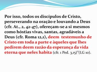 Por isso, todos os discípulos de Cristo,
perseverando na oração e louvando a Deus
(cfr. At., 2, 42-47), ofereçam-se a si mesmos
como hóstias vivas, santas, agradáveis a
Deus (cfr. Roma 12,1), deem testemunho de
Cristo em toda a parte e àqueles que lhes
pedirem deem razão da esperança da vida
eterna que neles habita (cfr. 1 Ped. 3,15)”(LG 10).
 