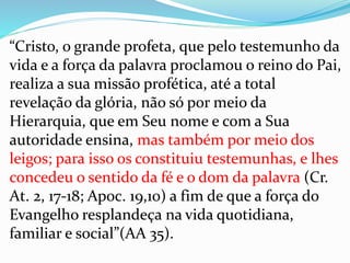 “Cristo, o grande profeta, que pelo testemunho da
vida e a força da palavra proclamou o reino do Pai,
realiza a sua missão profética, até a total
revelação da glória, não só por meio da
Hierarquia, que em Seu nome e com a Sua
autoridade ensina, mas também por meio dos
leigos; para isso os constituiu testemunhas, e lhes
concedeu o sentido da fé e o dom da palavra (Cr.
At. 2, 17-18; Apoc. 19,10) a fim de que a força do
Evangelho resplandeça na vida quotidiana,
familiar e social”(AA 35).
 