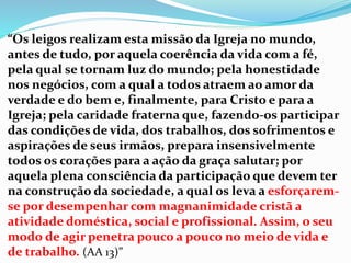 “Os leigos realizam esta missão da Igreja no mundo,
antes de tudo, por aquela coerência da vida com a fé,
pela qual se tornam luz do mundo; pela honestidade
nos negócios, com a qual a todos atraem ao amor da
verdade e do bem e, finalmente, para Cristo e para a
Igreja; pela caridade fraterna que, fazendo-os participar
das condições de vida, dos trabalhos, dos sofrimentos e
aspirações de seus irmãos, prepara insensivelmente
todos os corações para a ação da graça salutar; por
aquela plena consciência da participação que devem ter
na construção da sociedade, a qual os leva a esforçarem-
se por desempenhar com magnanimidade cristã a
atividade doméstica, social e profissional. Assim, o seu
modo de agir penetra pouco a pouco no meio de vida e
de trabalho. (AA 13)”
 