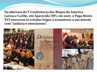 Na abertura da V Conferência dos Bispos da América
Latina e Caribe, em Aparecida (SP), em 2007, o Papa Bento
XVI convocou os cristãos leigos a assumirem a sua missão
com “audácia e entusiasmo”.
 