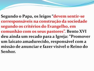 Segundo o Papa, os leigos “devem sentir-se
corresponsáveis na construção da sociedade
segundo os critérios do Evangelho, em
comunhão com os seus pastores”. Bento XVI
deu ainda um recado para a Igreja: “Promover
um laicato amadurecido, responsável com a
missão de anunciar e fazer visível o Reino do
Senhor.
 