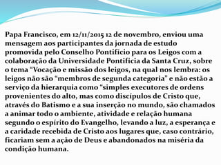 Papa Francisco, em 12/11/2015 12 de novembro, enviou uma
mensagem aos participantes da jornada de estudo
promovida pelo Conselho Pontifício para os Leigos com a
colaboração da Universidade Pontifícia da Santa Cruz, sobre
o tema “Vocação e missão dos leigos, na qual nos lembra: os
leigos não são “membros de segunda categoria” e não estão a
serviço da hierarquia como “simples executores de ordens
provenientes do alto, mas como discípulos de Cristo que,
através do Batismo e a sua inserção no mundo, são chamados
a animar todo o ambiente, atividade e relação humana
segundo o espírito do Evangelho, levando a luz, a esperança e
a caridade recebida de Cristo aos lugares que, caso contrário,
ficariam sem a ação de Deus e abandonados na miséria da
condição humana.
 