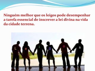 Ninguém melhor que os leigos pode desempenhar
a tarefa essencial de inscrever a lei divina na vida
da cidade terrena.
 