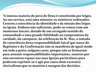 “A imensa maioria do povo de Deus é constituída por leigos.
Ao seu serviço, está uma minoria: os ministros ordenados.
Cresceu a consciência da identidade e da missão dos leigos
na Igreja. Embora não suficiente, pode-se contar com um
numeroso laicato, dotado de um arraigado sentido de
comunidade e uma grande fidelidade ao compromisso da
caridade, da catequese, da celebração da fé. Mas, a tomada
de consciência desta responsabilidade laical que nasce do
Baptismo e da Confirmação não se manifesta de igual modo
em toda a parte; nalguns casos, porque não se formaram
para assumir responsabilidades importantes, noutros por
não encontrar espaço nas suas Igrejas particulares para
poderem exprimir-se e agir por causa dum excessivo
clericalismo que os mantém à margem das decisões.
 