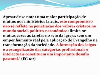 Apesar de se notar uma maior participação de
muitos nos ministérios laicais, este compromisso
não se reflete na penetração dos valores cristãos no
mundo social, político e econômico; limita-se
muitas vezes às tarefas no seio da Igreja, sem um
empenhamento real pela aplicação do Evangelho na
transformação da sociedade. A formação dos leigos
e a evangelização das categorias profissionais e
intelectuais constituem um importante desafio
pastoral.” (EG 102)
 