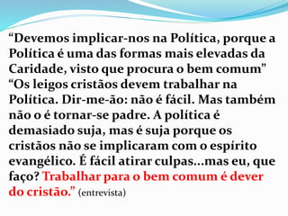“Devemos implicar-nos na Política, porque a
Política é uma das formas mais elevadas da
Caridade, visto que procura o bem comum”
“Os leigos cristãos devem trabalhar na
Política. Dir-me-ão: não é fácil. Mas também
não o é tornar-se padre. A política é
demasiado suja, mas é suja porque os
cristãos não se implicaram com o espírito
evangélico. É fácil atirar culpas...mas eu, que
faço? Trabalhar para o bem comum é dever
do cristão.” (entrevista)
 