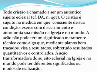 Todo cristão é chamado a ser um autêntico
sujeito eclesial (cf. DA, n. 497). O cristão é
sujeito na medida em que, consciente de sua
condição, exerce com discernimento e
autonomia sua missão na Igreja e no mundo. A
ação não pode ter um significado meramente
técnico como algo que, mediante planos bem
traçados, visa a resultados, sobretudo resultados
quantitativos e controlados. A ação
transformadora do sujeito eclesial na Igreja e no
mundo pode ter diferentes significados ou
modos de realização:
 