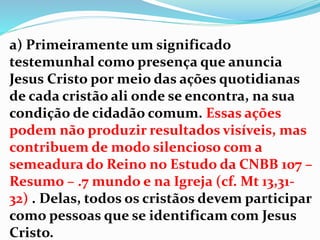 a) Primeiramente um significado
testemunhal como presença que anuncia
Jesus Cristo por meio das ações quotidianas
de cada cristão ali onde se encontra, na sua
condição de cidadão comum. Essas ações
podem não produzir resultados visíveis, mas
contribuem de modo silencioso com a
semeadura do Reino no Estudo da CNBB 107 –
Resumo – .7 mundo e na Igreja (cf. Mt 13,31-
32) . Delas, todos os cristãos devem participar
como pessoas que se identificam com Jesus
Cristo.
 