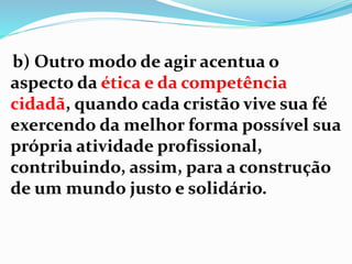 b) Outro modo de agir acentua o
aspecto da ética e da competência
cidadã, quando cada cristão vive sua fé
exercendo da melhor forma possível sua
própria atividade profissional,
contribuindo, assim, para a construção
de um mundo justo e solidário.
 