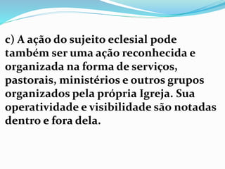 c) A ação do sujeito eclesial pode
também ser uma ação reconhecida e
organizada na forma de serviços,
pastorais, ministérios e outros grupos
organizados pela própria Igreja. Sua
operatividade e visibilidade são notadas
dentro e fora dela.
 
