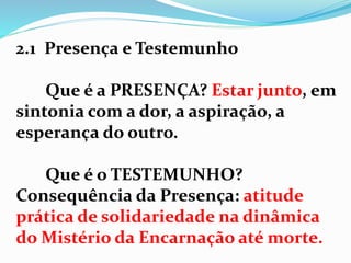 2.1 Presença e Testemunho
Que é a PRESENÇA? Estar junto, em
sintonia com a dor, a aspiração, a
esperança do outro.
Que é o TESTEMUNHO?
Consequência da Presença: atitude
prática de solidariedade na dinâmica
do Mistério da Encarnação até morte.
 
