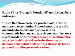 Paulo VI na “Evangelii Nuntiandi” nos dá uma bela
indicação:
“E esta Boa Nova há de ser proclamada, antes do
mais, pelo testemunho. Suponhamos um cristão
ou punhado de cristãos que, no seio da
comunidade humana em que vivem, manifestam a
sua capacidade de compreensão e de acolhimento,
a sua comunhão de vida e de destino com os
demais, a sua solidariedade nos esforços de todos
para tudo aquilo que é nobre e bom.
 