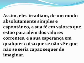 Assim, eles irradiam, de um modo
absolutamente simples e
espontâneo, a sua fé em valores que
estão para além dos valores
correntes, e a sua esperança em
qualquer coisa que se não vê e que
não se seria capaz sequer de
imaginar.
 