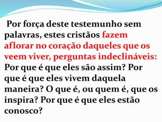 Por força deste testemunho sem
palavras, estes cristãos fazem
aflorar no coração daqueles que os
veem viver, perguntas indeclináveis:
Por que é que eles são assim? Por
que é que eles vivem daquela
maneira? O que é, ou quem é, que os
inspira? Por que é que eles estão
conosco?
 