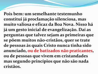 Pois bem: um semelhante testemunho
constitui já proclamação silenciosa, mas
muito valiosa e eficaz da Boa Nova. Nisso há
já um gesto inicial de evangelização. Daí as
perguntas que talvez sejam as primeiras que
se põem muitos não-cristãos, quer se trate
de pessoas às quais Cristo nunca tinha sido
anunciado, ou de batizados não praticantes,
ou de pessoas que vivem em cristandades
mas segundo princípios que não são nada
cristãos.
 