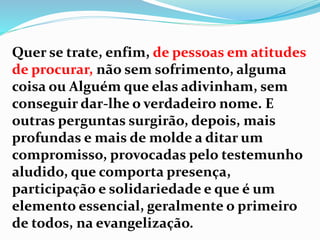 Quer se trate, enfim, de pessoas em atitudes
de procurar, não sem sofrimento, alguma
coisa ou Alguém que elas adivinham, sem
conseguir dar-lhe o verdadeiro nome. E
outras perguntas surgirão, depois, mais
profundas e mais de molde a ditar um
compromisso, provocadas pelo testemunho
aludido, que comporta presença,
participação e solidariedade e que é um
elemento essencial, geralmente o primeiro
de todos, na evangelização.
 