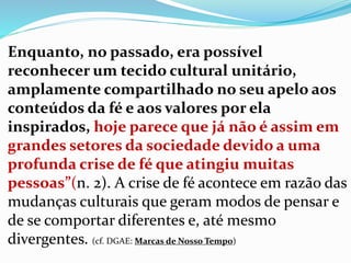Enquanto, no passado, era possível
reconhecer um tecido cultural unitário,
amplamente compartilhado no seu apelo aos
conteúdos da fé e aos valores por ela
inspirados, hoje parece que já não é assim em
grandes setores da sociedade devido a uma
profunda crise de fé que atingiu muitas
pessoas”(n. 2). A crise de fé acontece em razão das
mudanças culturais que geram modos de pensar e
de se comportar diferentes e, até mesmo
divergentes. (cf. DGAE: Marcas de Nosso Tempo)
 