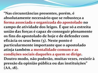 “Nas circunstâncias presentes, porém, é
absolutamente necessário que se robusteça a
forma associada e organizada do apostolado no
campo de atividade dos leigos. É que só a estreita
união das forças é capaz de conseguir plenamente
os fins do apostolado de hoje e de defender com
eficácia os seus bens (3). Neste ponto é
particularmente importante que o apostolado
atinja também a mentalidade comum e as
condições sociais daqueles a quem se dirige.
Doutro modo, não poderão, muitas vezes, resistir à
pressão da opinião pública ou das instituições”
(AA, 18).
 