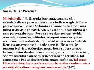 Nosso Deus é Presença:
Misericórdia: “Na Sagrada Escritura, como se vê, a
misericórdia é a palavra-chave para indicar o agir de Deus
para conosco. Ele não Se limita a afirmar o seu amor, mas
torna-o visível e palpável. Aliás, o amor nunca poderia ser
uma palavra abstrata. Por sua própria natureza, é vida
concreta: intenções, atitudes, comportamentos que se
verificam na atividade de todos os dias. A misericórdia de
Deus é a sua responsabilidade por nós. Ele sente-Se
responsável, isto é, deseja o nosso bem e quer ver-nos
felizes, cheios de alegria e serenos. E, em sintonia com isto,
se deve orientar o amor misericordioso dos cristãos. Tal
como ama o Pai, assim também amam os filhos. Tal como
Ele é misericordioso, assim somos chamados também nós a
ser misericordiosos uns para com os outros.”(MV).
 