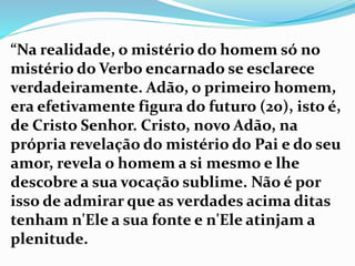 “Na realidade, o mistério do homem só no
mistério do Verbo encarnado se esclarece
verdadeiramente. Adão, o primeiro homem,
era efetivamente figura do futuro (20), isto é,
de Cristo Senhor. Cristo, novo Adão, na
própria revelação do mistério do Pai e do seu
amor, revela o homem a si mesmo e lhe
descobre a sua vocação sublime. Não é por
isso de admirar que as verdades acima ditas
tenham n'Ele a sua fonte e n'Ele atinjam a
plenitude.
 