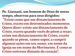 Pe. Giussani, um homem de Deus de nosso
tempo, observou para seus dirigidos:
“Existe como que um distanciamento de
Cristo, exceto em determinados momentos.
Quero dizer: existe um distanciamento de
Cristo, exceto quando vocês de põem a rezar;
existe um distanciamento de Cristo, exceto
quando se põem, vamos supor, a cumprir
algumas ações em seu nome, em nome da
Igreja ou em nome do Movimento. É como se
Cristo estivesse distante do coração”.
 