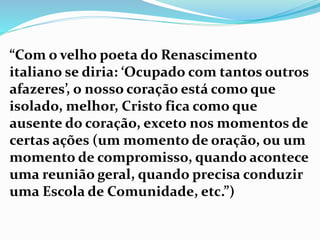 “Com o velho poeta do Renascimento
italiano se diria: ‘Ocupado com tantos outros
afazeres’, o nosso coração está como que
isolado, melhor, Cristo fica como que
ausente do coração, exceto nos momentos de
certas ações (um momento de oração, ou um
momento de compromisso, quando acontece
uma reunião geral, quando precisa conduzir
uma Escola de Comunidade, etc.”)
 