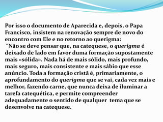 Por isso o documento de Aparecida e, depois, o Papa
Francisco, insistem na renovação sempre de novo do
encontro com Ele e no retorno ao querigma:
“Não se deve pensar que, na catequese, o querigma é
deixado de lado em favor duma formação supostamente
mais «sólida». Nada há de mais sólido, mais profundo,
mais seguro, mais consistente e mais sábio que esse
anúncio. Toda a formação cristã é, primariamente, o
aprofundamento do querigma que se vai, cada vez mais e
melhor, fazendo carne, que nunca deixa de iluminar a
tarefa catequética, e permite compreender
adequadamente o sentido de qualquer tema que se
desenvolve na catequese.
 