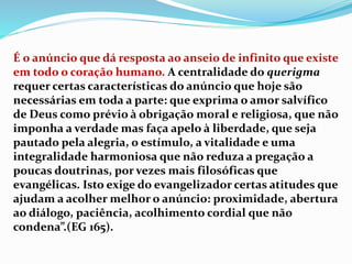 É o anúncio que dá resposta ao anseio de infinito que existe
em todo o coração humano. A centralidade do querigma
requer certas características do anúncio que hoje são
necessárias em toda a parte: que exprima o amor salvífico
de Deus como prévio à obrigação moral e religiosa, que não
imponha a verdade mas faça apelo à liberdade, que seja
pautado pela alegria, o estímulo, a vitalidade e uma
integralidade harmoniosa que não reduza a pregação a
poucas doutrinas, por vezes mais filosóficas que
evangélicas. Isto exige do evangelizador certas atitudes que
ajudam a acolher melhor o anúncio: proximidade, abertura
ao diálogo, paciência, acolhimento cordial que não
condena”.(EG 165).
 