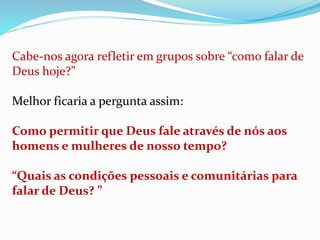 Cabe-nos agora refletir em grupos sobre “como falar de
Deus hoje?”
Melhor ficaria a pergunta assim:
Como permitir que Deus fale através de nós aos
homens e mulheres de nosso tempo?
“Quais as condições pessoais e comunitárias para
falar de Deus? ”
 