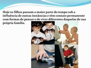 Hoje os filhos passam a maior parte do tempo sob a
influência de outras instâncias e têm contato permanente
com formas de pensar e de viver diferentes daquelas de sua
própria família.
 