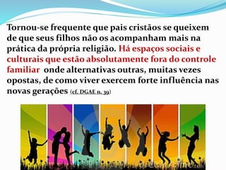 Tornou-se frequente que pais cristãos se queixem
de que seus filhos não os acompanham mais na
prática da própria religião. Há espaços sociais e
culturais que estão absolutamente fora do controle
familiar onde alternativas outras, muitas vezes
opostas, de como viver exercem forte influência nas
novas gerações (cf. DGAE n. 39)
 
