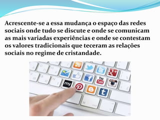 Acrescente-se a essa mudança o espaço das redes
sociais onde tudo se discute e onde se comunicam
as mais variadas experiências e onde se contestam
os valores tradicionais que teceram as relações
sociais no regime de cristandade.
 