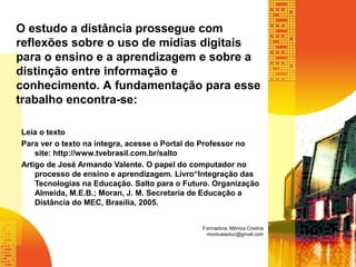 Leia o texto
Para ver o texto na íntegra, acesse o Portal do Professor no
site: http://www.tvebrasil.com.br/salto
Artigo de José Armando Valente. O papel do computador no
processo de ensino e aprendizagem. Livro“Integração das
Tecnologias na Educação. Salto para o Futuro. Organização
Almeida, M.E.B.; Moran, J. M. Secretaria de Educação a
Distância do MEC, Brasília, 2005.
O estudo a distância prossegue com
reflexões sobre o uso de mídias digitais
para o ensino e a aprendizagem e sobre a
distinção entre informação e
conhecimento. A fundamentação para esse
trabalho encontra-se:
Formadora: Mônica Cristina
monicaseduc@gmail.com
 