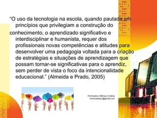 “O uso da tecnologia na escola, quando pautada em
princípios que privilegiam a construção do
conhecimento, o aprendizado significativo e
interdisciplinar e humanista, requer dos
profissionais novas competências e atitudes para
desenvolver uma pedagogia voltada para a criação
de estratégias e situações de aprendizagem que
possam tornar-se significativas para o aprendiz,
sem perder de vista o foco da intencionalidade
educacional.” (Almeida e Prado, 2005)
Formadora: Mônica Cristina
monicaseduc@gmail.com
 