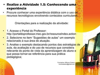• Realize a Atividade 1.5: Conhecendo uma
experiência
• Procure conhecer uma experiência didática com o uso de
recursos tecnológicos envolvendo conteúdos curriculares.
Orientações para a realização da atividade:
• 1. Acesse o Portal do Professor:
http://portaldoprofessor.mec.gov.br/resourceIndex.action
• 2. Selecione no item “Sugestões de aulas” um exemplo
relacionado à sua área de atuação.
• 3. Analise o exemplo destacando pontos das estratégias de
aula, da avaliação e do uso de recursos que considera
relevante do ponto de vista da aprendizagem do aluno e
que possa tornar-se referência para sua prática
pedagógica;
Formadora: Mônica Cristina
monicaseduc@gmail.com
 