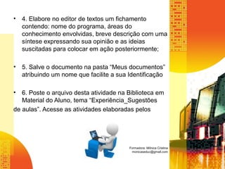 • 4. Elabore no editor de textos um fichamento
contendo: nome do programa, áreas do
conhecimento envolvidas, breve descrição com uma
síntese expressando sua opinião e as ideias
suscitadas para colocar em ação posteriormente;
• 5. Salve o documento na pasta “Meus documentos”
atribuindo um nome que facilite a sua Identificação
• 6. Poste o arquivo desta atividade na Biblioteca em
Material do Aluno, tema “Experiência_Sugestões
de aulas”. Acesse as atividades elaboradas pelos
Formadora: Mônica Cristina
monicaseduc@gmail.com
 