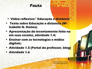 Pauta
• Vídeo reflexivo:” Educação a distância”
• Texto sobre Educação a distancia (Mª
Isabelle N. Ramos)
• Apresentação do levantamento feito na
em suas escolas, atividade 1.4;
• Ensinar com as tecnologias e mídias
digitais;
• Atividade 1.5 (Portal do professor, blog)
• Atividade 1.6
Formado Mônica Cristina
monicaseduc@gmail.com
 