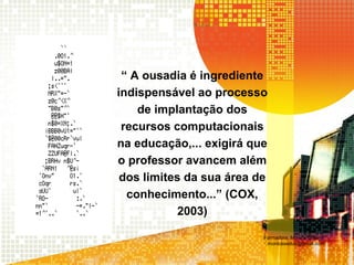 “ A ousadia é ingrediente
indispensável ao processo
de implantação dos
recursos computacionais
na educação,... exigirá que
o professor avancem além
dos limites da sua área de
conhecimento...” (COX,
2003)
Formadora: Mônica Cristina
monicaseduc@gmail.com
 