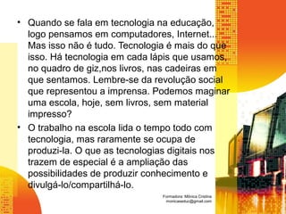 • Quando se fala em tecnologia na educação,
logo pensamos em computadores, Internet...
Mas isso não é tudo. Tecnologia é mais do que
isso. Há tecnologia em cada lápis que usamos,
no quadro de giz,nos livros, nas cadeiras em
que sentamos. Lembre-se da revolução social
que representou a imprensa. Podemos maginar
uma escola, hoje, sem livros, sem material
impresso?
• O trabalho na escola lida o tempo todo com
tecnologia, mas raramente se ocupa de
produzi-la. O que as tecnologias digitais nos
trazem de especial é a ampliação das
possibilidades de produzir conhecimento e
divulgá-lo/compartilhá-lo.
Formadora: Mônica Cristina
monicaseduc@gmail.com
 