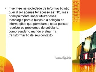 • Inserir-se na sociedade da informação não
quer dizer apenas ter acesso às TIC, mas
principalmente saber utilizar essa
tecnologia para a busca e a seleção de
informações que permitam a cada pessoa
resolver os problemas do cotidiano,
compreender o mundo e atuar na
transformação de seu contexto.
Formadora: Mônica Cristina
monicaseduc@gmail.com
 