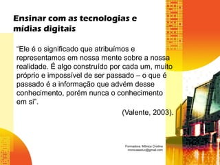 “Ele é o significado que atribuímos e
representamos em nossa mente sobre a nossa
realidade. É algo construído por cada um, muito
próprio e impossível de ser passado – o que é
passado é a informação que advém desse
conhecimento, porém nunca o conhecimento
em si”.
(Valente, 2003).
Ensinar com as tecnologias e
mídias digitais
Formadora: Mônica Cristina
monicaseduc@gmail.com
 