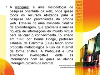 • A webquest é uma metodologia de
pesquisa orientada da web, onde quase
todos os recursos utilizados para a
pesquisa são provenientes da própria
web. Trata-se de uma atividade didática
de aprendizagem, que aproveita a imensa
riqueza de informações do mundo virtual
para se criar o conhecimento. Foi criado
em 1995 por Bernie Dodge, professor
estadual da Califórnia (EUA) tendo como
proposta metodológica o uso da Internet
de forma criativa. A Webquest é uma
atividade investigativa onde as
informações com as quais os alunos
interagem provêm da internet.
Formadora: Mônica Cristina
monicaseduc@gmail.com
 