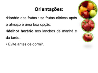 Orientações:
•Horário das frutas : se frutas cítricas após
o almoço é uma boa opção.
•Melhor horário nos lanches da manhã e
da tarde.
• Evite antes de dormir.
 