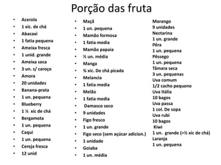 Porção das fruta
•   Acerola           •   Maçã                              Morango
•   1 xíc. de chá     •   1 un. pequena                     9 unidades
•   Abacaxi           •   Mamão formosa                     Nectarina
•   1 fatia pequena                                         1 un. grande
                      •   1 fatia media                     Pêra
•   Ameixa fresca     •   Mamão papaia                      1 un. pequena
•   1 unid. grande    •   ½ un. média                       Pêssego
•   Ameixa seca       •   Manga                             1 un. pequena
•   3 un. s/ caroço   •   ¾ xíc. De chá picada              Tâmara seca
•   Amora                                                   3 un. pequenas
                      •   Melancia                          Uva comum
•   20 unidades       •   1 fatia media                     1/2 cacho pequeno
•   Banana-prata      •   Melão                             Uva Itália
•   1 un. pequena     •   1 fatia media                     10 bagos
•   Blueberry         •   Damasco seco                      Uva passa
•   1 ½ xíc de chá                                          1 col. De sopa
                      •   9 unidades                        Uva rubi
•   Bergamota         •   Figo fresco                       10 bagos
•   1 un. pequena     •   1 un. grande                       Kiwi
•   Caqui             •   Figo seco (sem açúcar adicion.)   1 un. grande (=½ xíc de chá)
•   1 un. pequena     •   1 unidade                         Laranja
•   Cereja fresca                                           1 un. pequena
                      •   Goiaba
•   12 unid           •   1 un. média
 