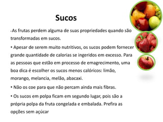 Sucos
•   As frutas perdem alguma de suas propriedades quando são
transformadas em sucos.
• Apesar de serem muito nutritivos, os sucos podem fornecer
grande quantidade de calorias se ingeridos em excesso. Para
as pessoas que estão em processo de emagrecimento, uma
boa dica é escolher os sucos menos calóricos: limão,
morango, melancia, melão, abacaxi.
• Não os coe para que não percam ainda mais fibras.
• Os sucos em polpa ficam em segundo lugar, pois são a
própria polpa da fruta congelada e embalada. Prefira as
opções sem açúcar
 