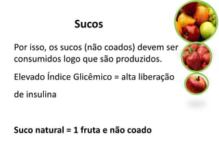 Sucos
Por isso, os sucos (não coados) devem ser
consumidos logo que são produzidos.
Elevado Índice Glicêmico = alta liberação
de insulina


Suco natural = 1 fruta e não coado
 