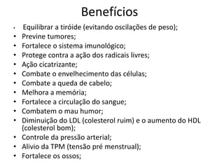 Benefícios
•   Equilibrar a tiróide (evitando oscilações de peso);
•   Previne tumores;
•   Fortalece o sistema imunológico;
•   Protege contra a ação dos radicais livres;
•   Ação cicatrizante;
•   Combate o envelhecimento das células;
•   Combate a queda de cabelo;
•   Melhora a memória;
•   Fortalece a circulação do sangue;
•   Combatem o mau humor;
•   Diminuição do LDL (colesterol ruim) e o aumento do HDL
    (colesterol bom);
•   Controle da pressão arterial;
•   Alivio da TPM (tensão pré menstrual);
•   Fortalece os ossos;
 