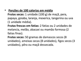 • Porções de 100 calorias em média
  Frutas secas: 1 unidade (100 g) de maçã, pera,
  papaya, goiaba, laranja, mexerica, tangerina ou uva
  (1 unidade média).
  Frutas frescas em fatias: 2 fatias ou 2 unidades de
  melancia, melão, abacaxi ou mamão formosa (2
  fatias finas).
  Frutas secas: 50 gramas de damascos secos (8
  unidades), ameixas secas (8 unidades), figos secos (3
  unidades), pêra ou maçã dessecada.
 