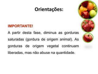 Orientações:

IMPORTANTE!
A partir desta fase, diminua as gorduras
saturadas (gordura de origem animal). As
gorduras de origem vegetal continuam
liberadas, mas não abuse na quantidade.
 
